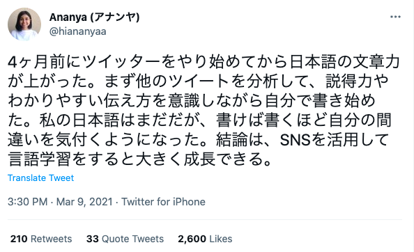 “My Japanese writing skills have improved since I started using Twitter 4 months ago. First, I analyzed other tweets and started writing my own while being conscious of the persuasive power and easy-to-understand way of conveying them. My Japanese is not that good yet, but the more I write, the more I notice my mistakes. The conclusion is that you can grow significantly by using SNS to learn languages.”